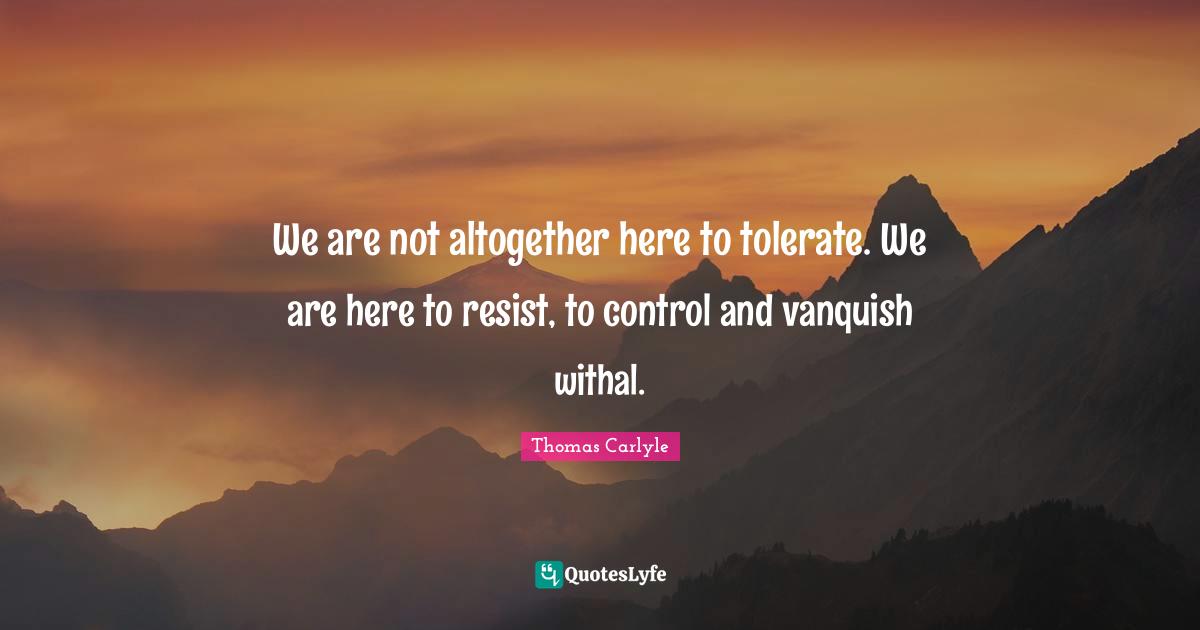 We are not altogether here to tolerate. We are here to resist, to control and vanquish withal.