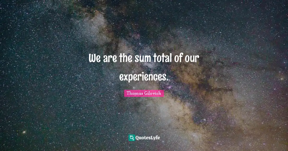 We are the sum total of our experiences.