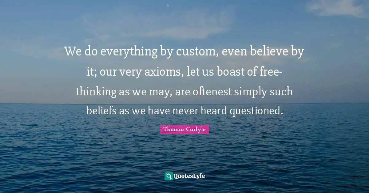 We do everything by custom, even believe by it; our very axioms, let us boast of free-thinking as we may, are oftenest simply such beliefs as we have never heard questioned.