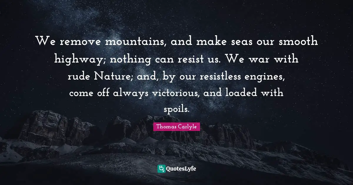 We remove mountains, and make seas our smooth highway; nothing can resist us. We war with rude Nature; and, by our resistless engines, come off always victorious, and loaded with spoils.