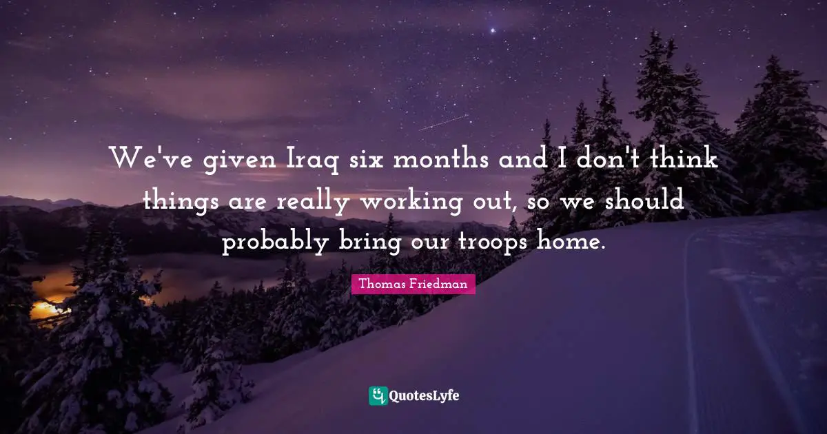 Thomas Friedman Quotes: "We've given Iraq six months and I don't think things are really working out, so we should probably bring our troops home."