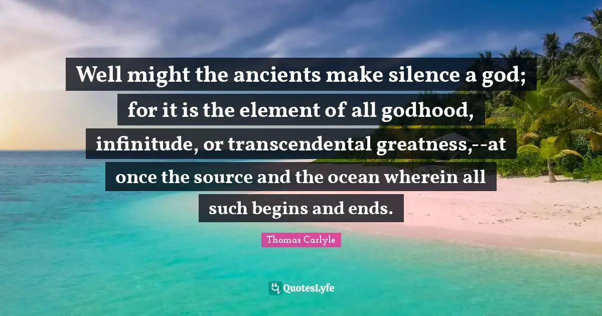 Well might the ancients make silence a god; for it is the element of all godhood, infinitude, or transcendental greatness,--at once the source and the ocean wherein all such begins and ends.