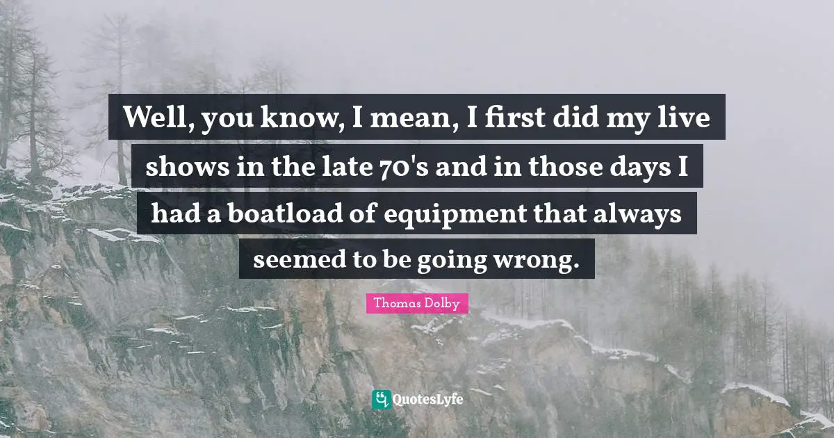 Well, you know, I mean, I first did my live shows in the late 70's and in those days I had a boatload of equipment that always seemed to be going wrong.