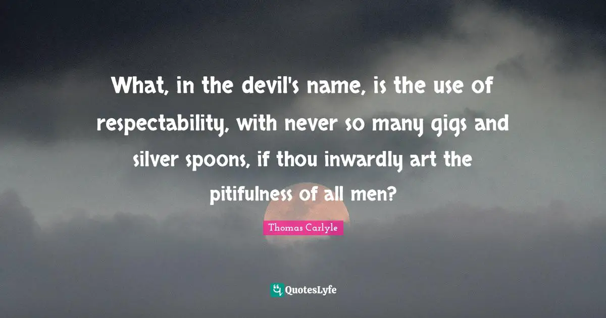 What, in the devil's name, is the use of respectability, with never so many gigs and silver spoons, if thou inwardly art the pitifulness of all men?