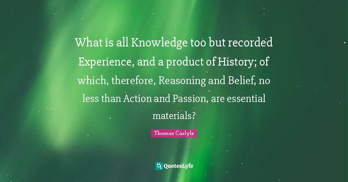 What is all Knowledge too but recorded Experience, and a product of History; of which, therefore, Reasoning and Belief, no less than Action and Passion, are essential materials?