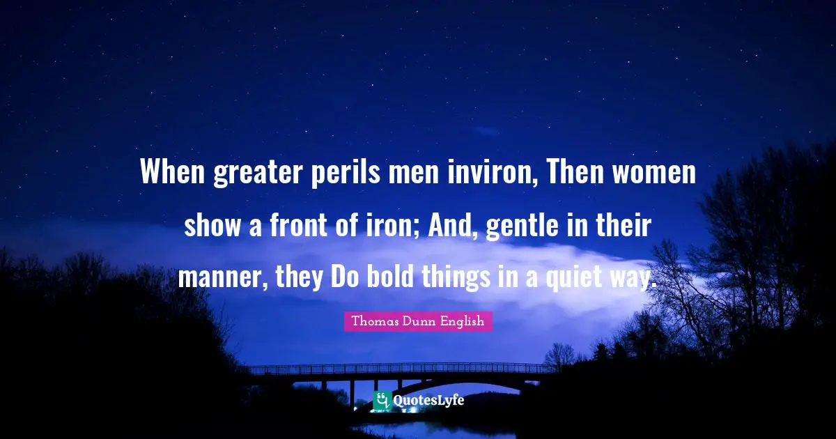 When greater perils men inviron, Then women show a front of iron; And, gentle in their manner, they Do bold things in a quiet way.