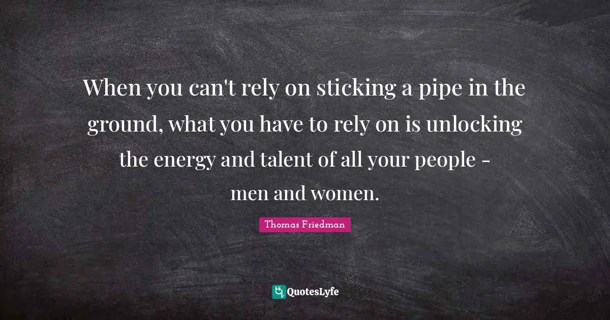Thomas Friedman Quotes: "When you can't rely on sticking a pipe in the ground, what you have to rely on is unlocking the energy and talent of all your people - men and women."