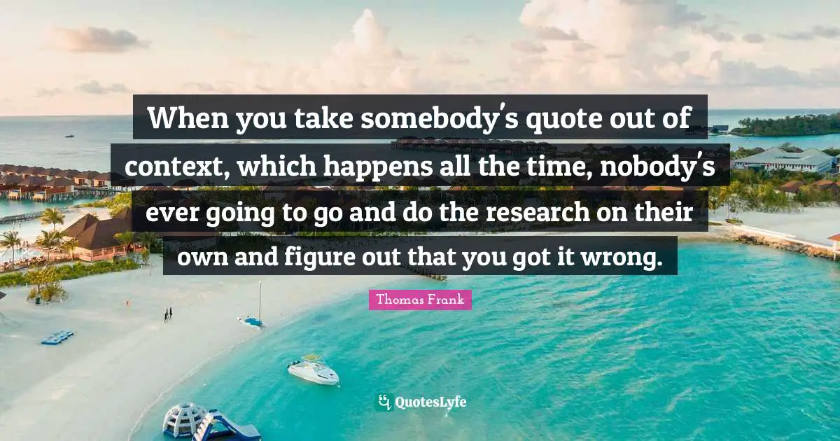 Of Context Quotes: "When you take somebody's quote out of context, which happens all the time, nobody's ever going to go and do the research on their own and figure out that you got it wrong."