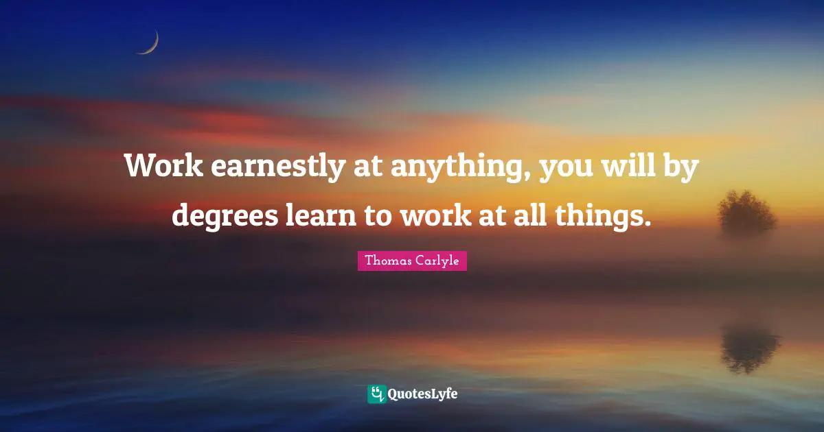 Work earnestly at anything, you will by degrees learn to work at all things.