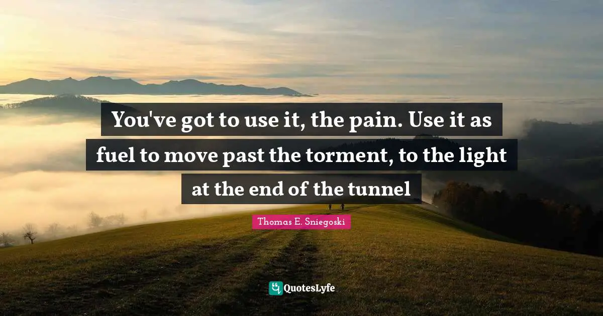 You've got to use it, the pain. Use it as fuel to move past the torment, to the light at the end of the tunnel
