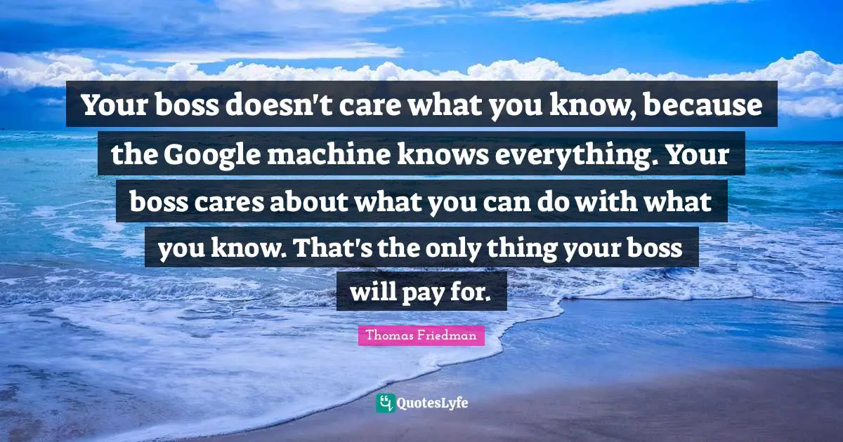 Thomas Friedman Quotes: Your boss doesn't care what you know, because the Google machine knows everything. Your boss cares about what you can do with what you know. That's the only thing your boss will pay for.