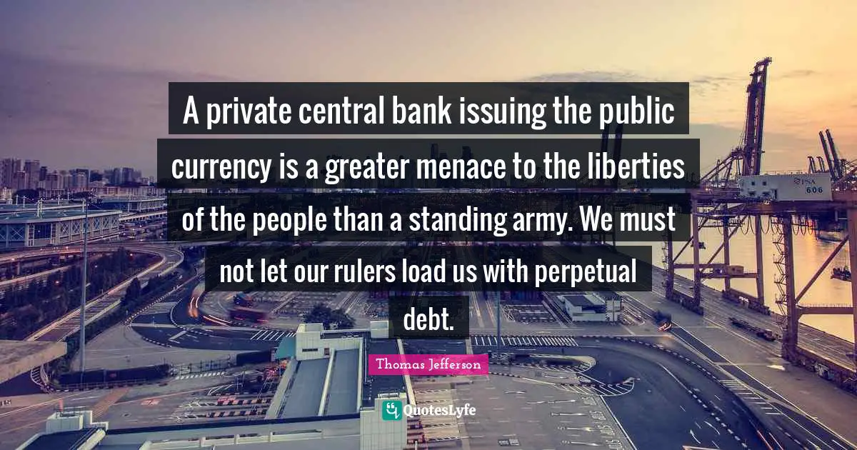 Thomas Jefferson Quotes: "A private central bank issuing the public currency is a greater menace to the liberties of the people than a standing army. We must not let our rulers load us with perpetual debt."