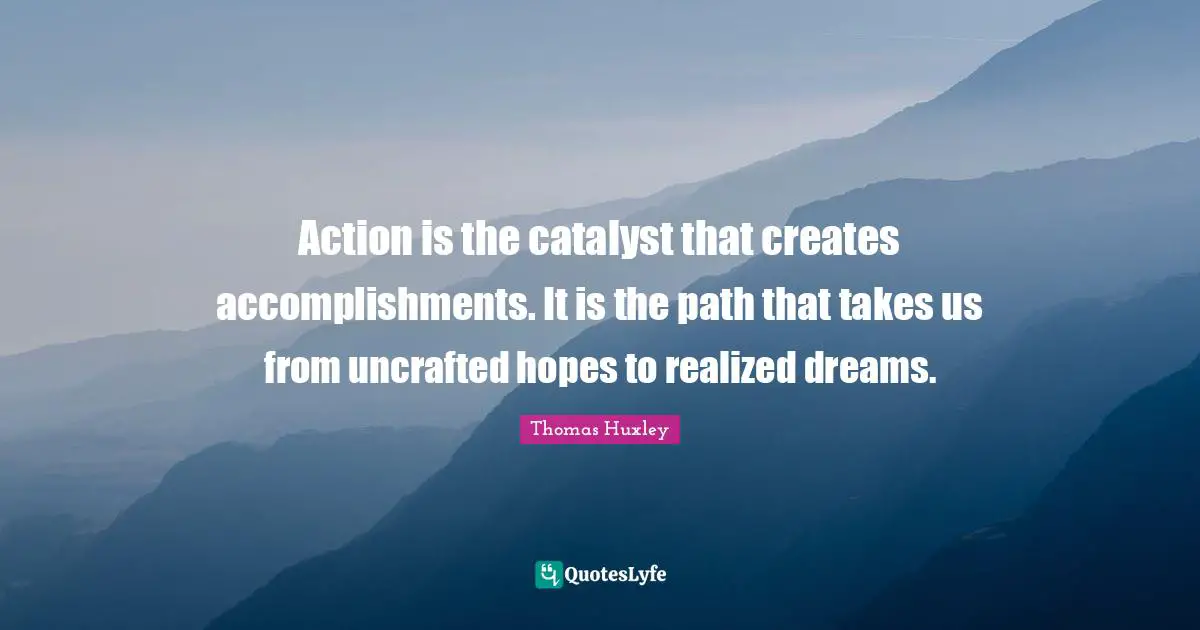 Action is the catalyst that creates accomplishments. It is the path that takes us from uncrafted hopes to realized dreams.