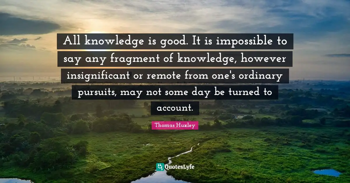 All knowledge is good. It is impossible to say any fragment of knowledge, however insignificant or remote from one's ordinary pursuits, may not some day be turned to account.