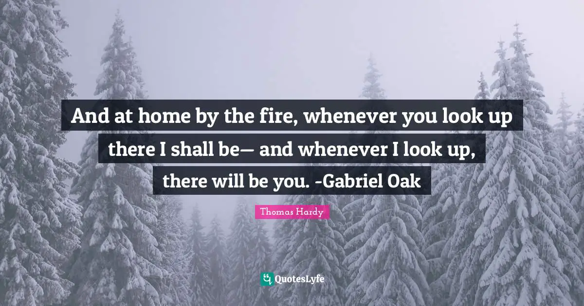 And at home by the fire, whenever you look up there I shall be— and whenever I look up, there will be you. -Gabriel Oak