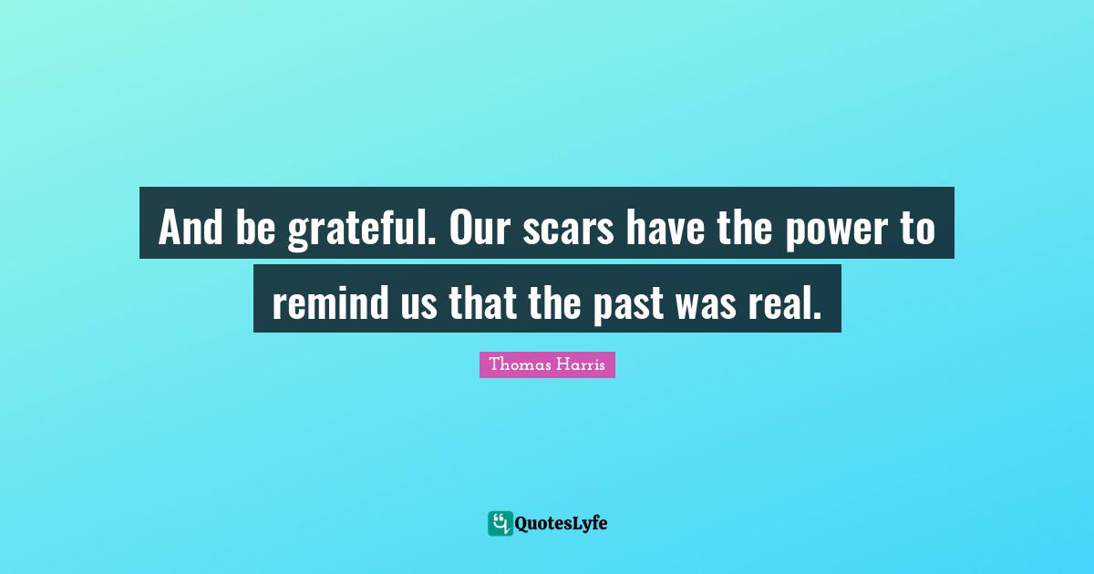 And be grateful. Our scars have the power to remind us that the past was real.