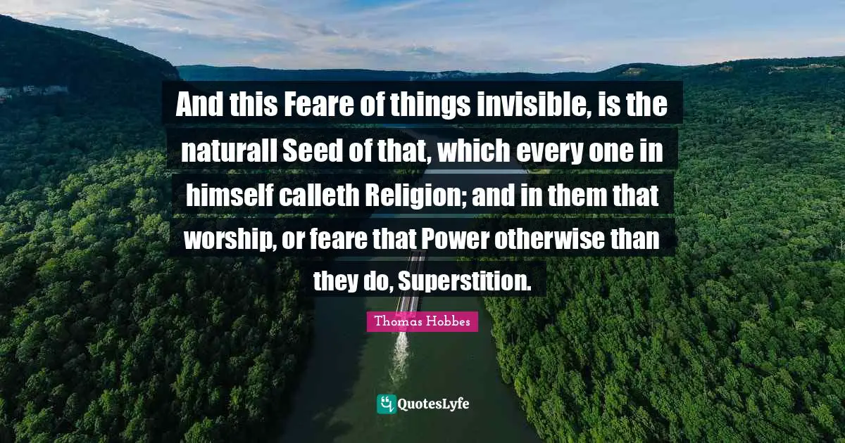 And this Feare of things invisible, is the naturall Seed of that, which every one in himself calleth Religion; and in them that worship, or feare that Power otherwise than they do, Superstition.