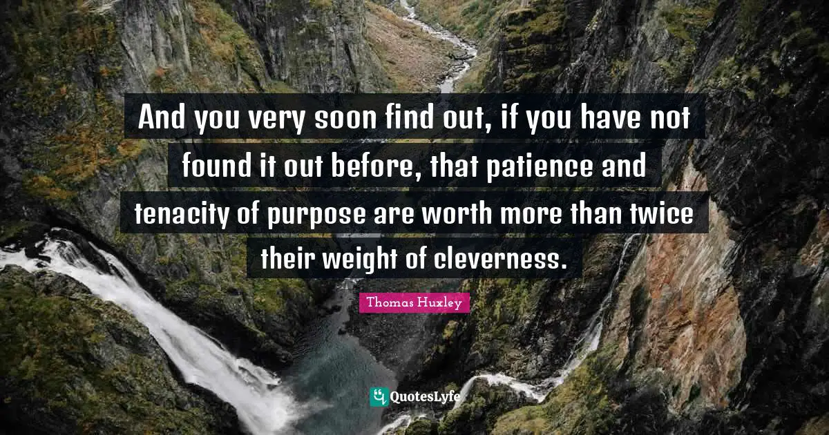 Thomas Huxley Quotes: "And you very soon find out, if you have not found it out before, that patience and tenacity of purpose are worth more than twice their weight of cleverness."