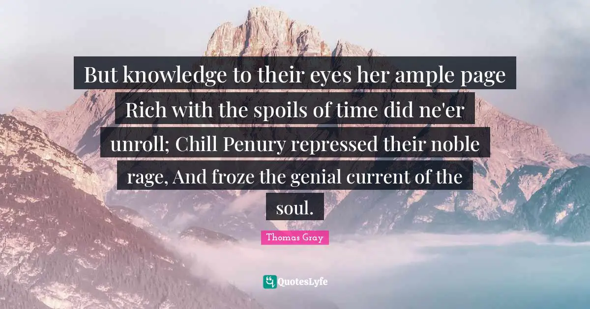 Thomas Gray Quotes: "But knowledge to their eyes her ample page Rich with the spoils of time did ne'er unroll; Chill Penury repressed their noble rage, And froze the genial current of the soul."