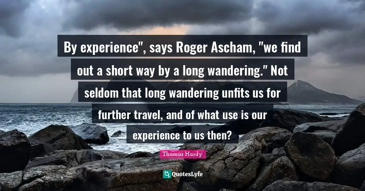 By experience", says Roger Ascham, "we find out a short way by a long wandering." Not seldom that long wandering unfits us for further travel, and of what use is our experience to us then?