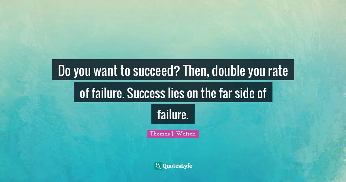 Do you want to succeed? Then, double you rate of failure. Success lies on the far side of failure.