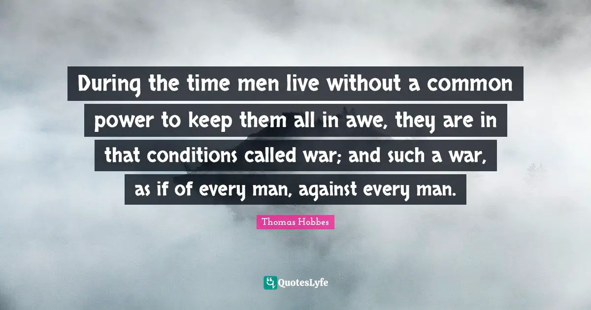 Thomas Hobbes Quotes: "During the time men live without a common power to keep them all in awe, they are in that conditions called war; and such a war, as if of every man, against every man."