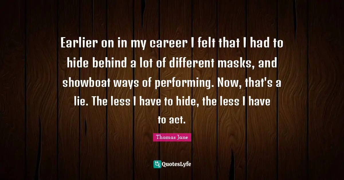 Earlier on in my career I felt that I had to hide behind a lot of different masks, and showboat ways of performing. Now, that's a lie. The less I have to hide, the less I have to act.