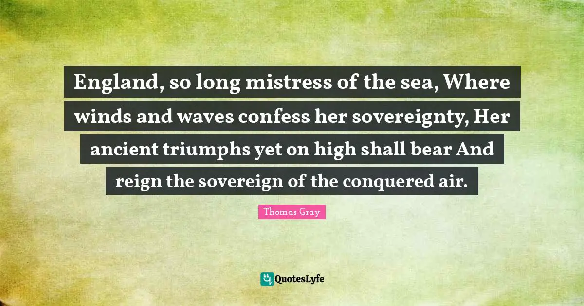 England, so long mistress of the sea, Where winds and waves confess her sovereignty, Her ancient triumphs yet on high shall bear And reign the sovereign of the conquered air.