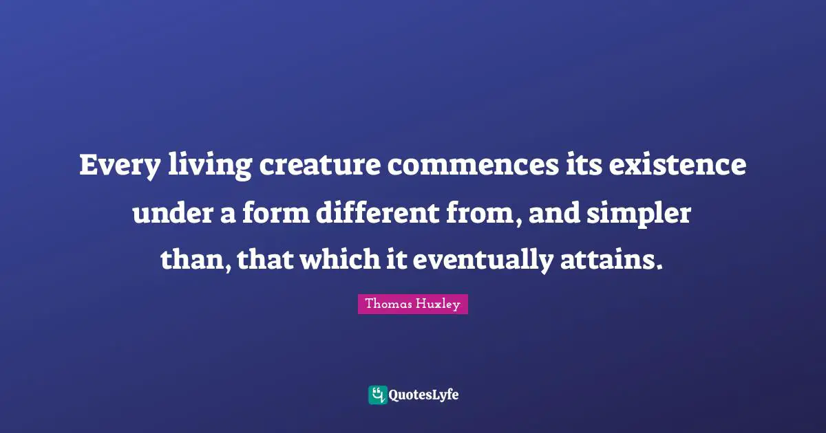 Every living creature commences its existence under a form different from, and simpler than, that which it eventually attains.