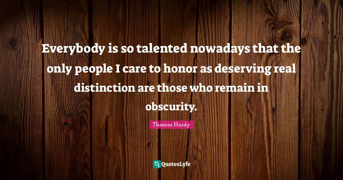 Everybody is so talented nowadays that the only people I care to honor as deserving real distinction are those who remain in obscurity.