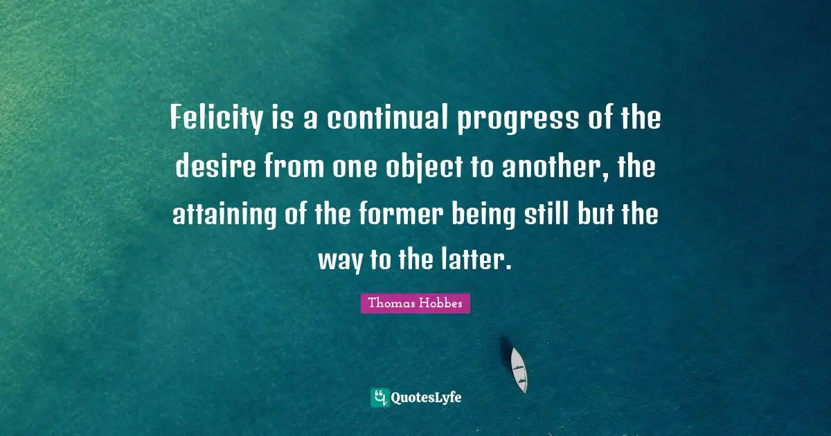 Thomas Hobbes Quotes: "Felicity is a continual progress of the desire from one object to another, the attaining of the former being still but the way to the latter."