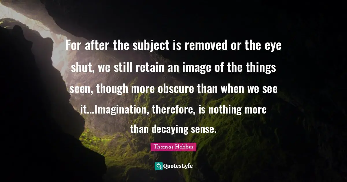 Thomas Hobbes Quotes: "For after the subject is removed or the eye shut, we still retain an image of the things seen, though more obscure than when we see it...Imagination, therefore, is nothing more than decaying sense."