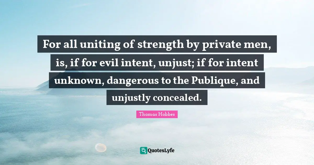 For all uniting of strength by private men, is, if for evil intent, unjust; if for intent unknown, dangerous to the Publique, and unjustly concealed.