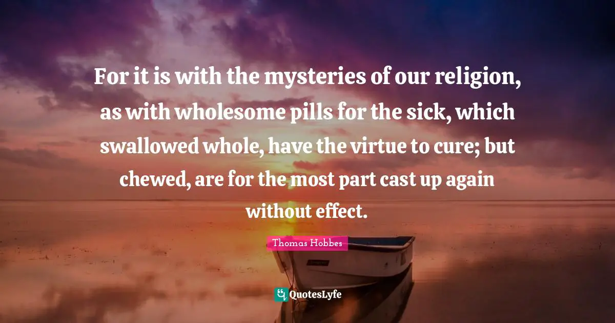 For it is with the mysteries of our religion, as with wholesome pills for the sick, which swallowed whole, have the virtue to cure; but chewed, are for the most part cast up again without effect.