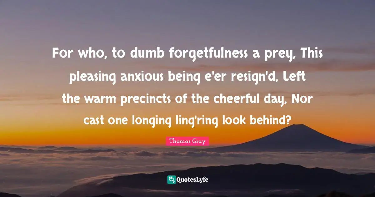 Thomas Gray Quotes: "For who, to dumb forgetfulness a prey, This pleasing anxious being e'er resign'd, Left the warm precincts of the cheerful day, Nor cast one longing ling'ring look behind?"