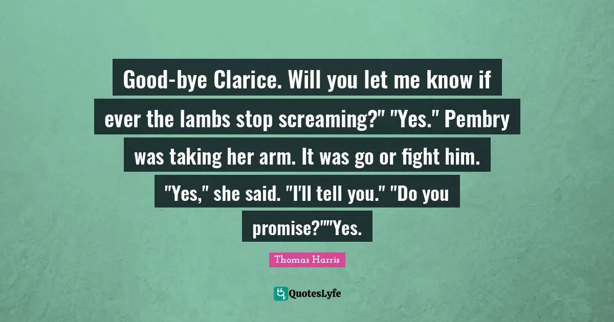 Good-bye Clarice. Will you let me know if ever the lambs stop screaming?" "Yes." Pembry was taking her arm. It was go or fight him. "Yes," she said. "I'll tell you." "Do you promise?""Yes.