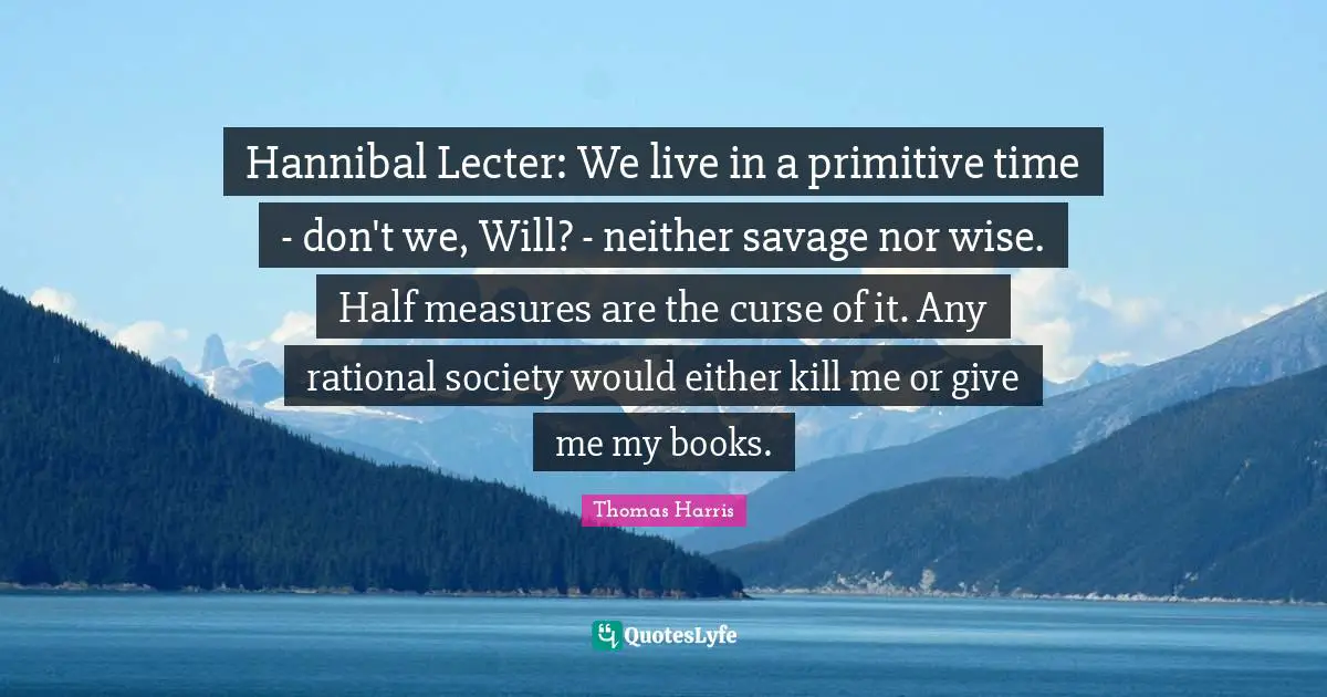 Thomas Harris Quotes: "Hannibal Lecter: We live in a primitive time - don't we, Will? - neither savage nor wise. Half measures are the curse of it. Any rational society would either kill me or give me my books."