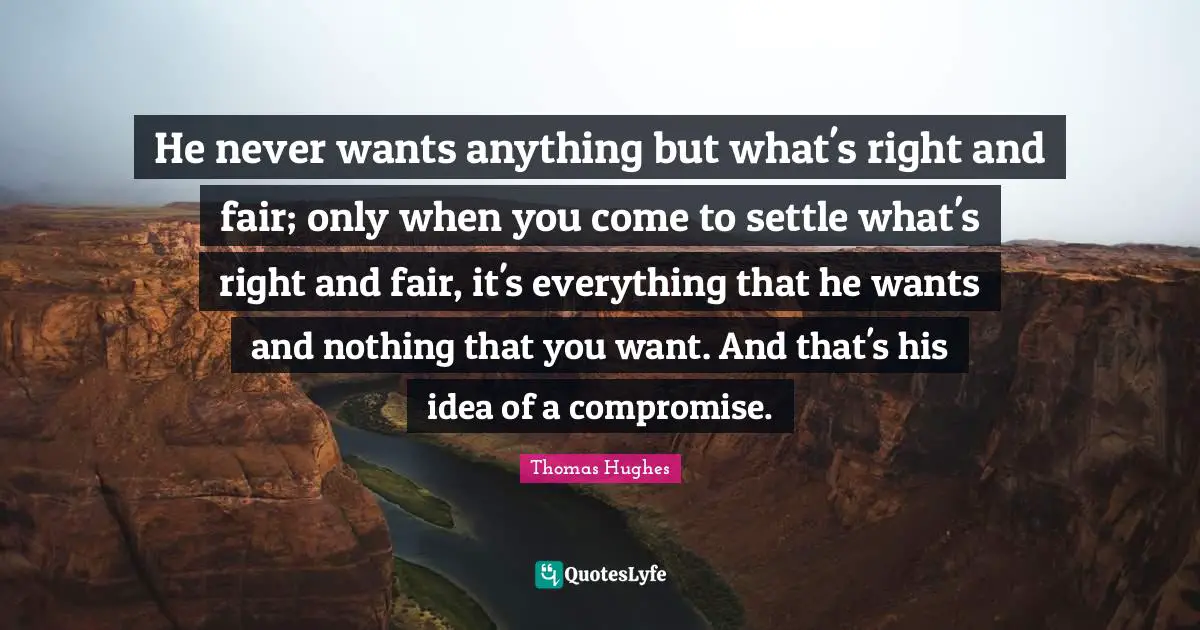 He never wants anything but what's right and fair; only when you come to settle what's right and fair, it's everything that he wants and nothing that you want. And that's his idea of a compromise.