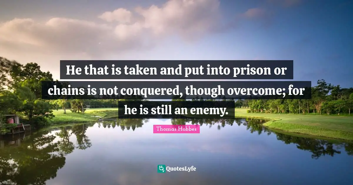 Thomas Hobbes Quotes: "He that is taken and put into prison or chains is not conquered, though overcome; for he is still an enemy."