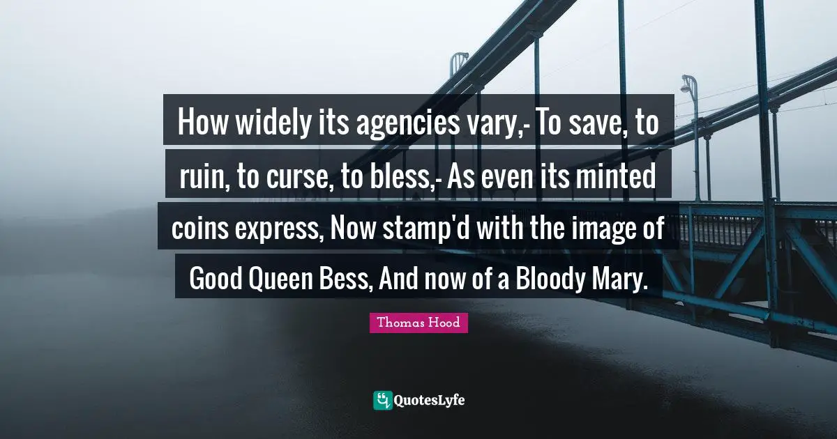 How widely its agencies vary,- To save, to ruin, to curse, to bless,- As even its minted coins express, Now stamp'd with the image of Good Queen Bess, And now of a Bloody Mary.