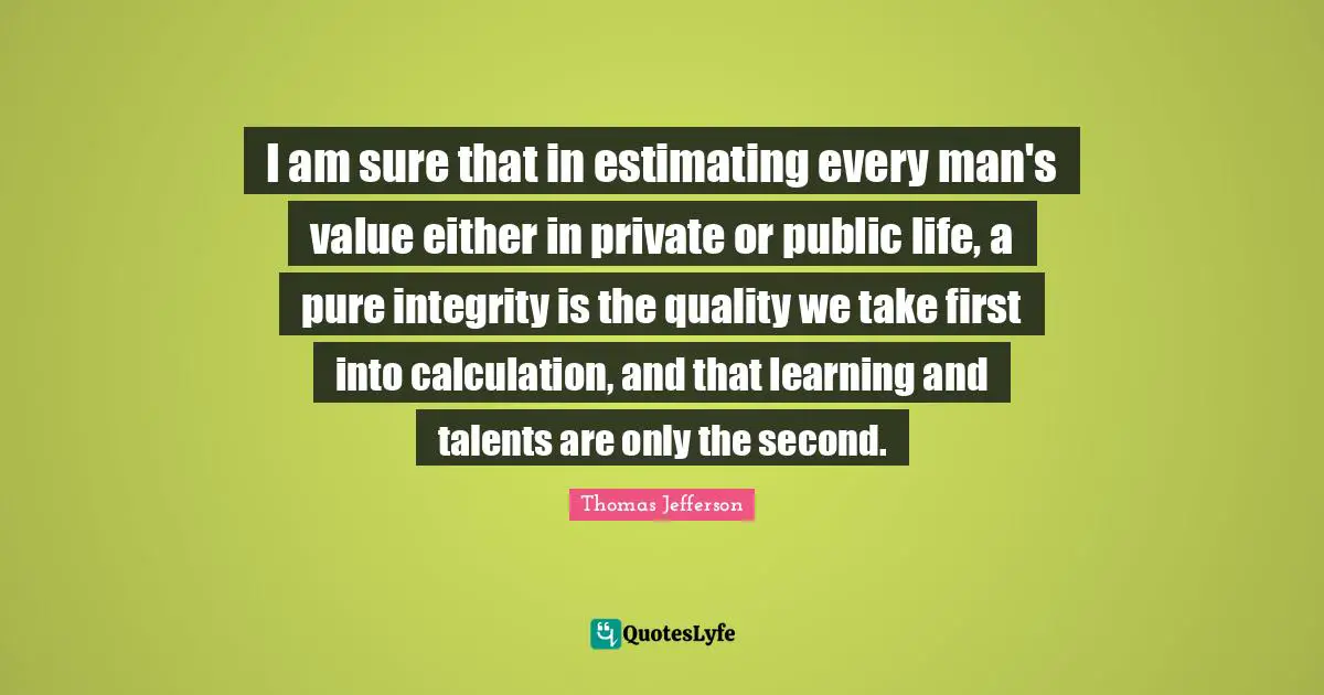 I am sure that in estimating every man's value either in private or public life, a pure integrity is the quality we take first into calculation, and that learning and talents are only the second.