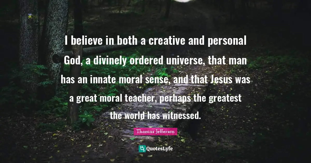 I believe in both a creative and personal God, a divinely ordered universe, that man has an innate moral sense, and that Jesus was a great moral teacher, perhaps the greatest the world has witnessed.