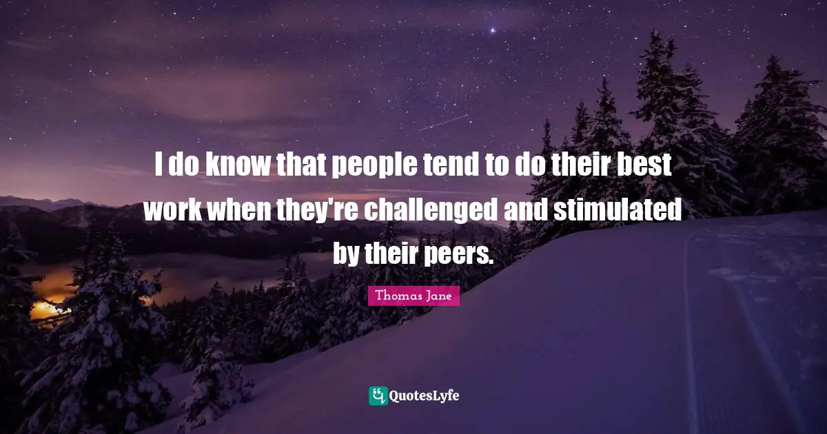 I do know that people tend to do their best work when they're challenged and stimulated by their peers.
