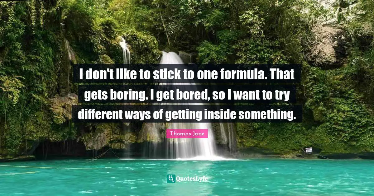 I don't like to stick to one formula. That gets boring. I get bored, so I want to try different ways of getting inside something.