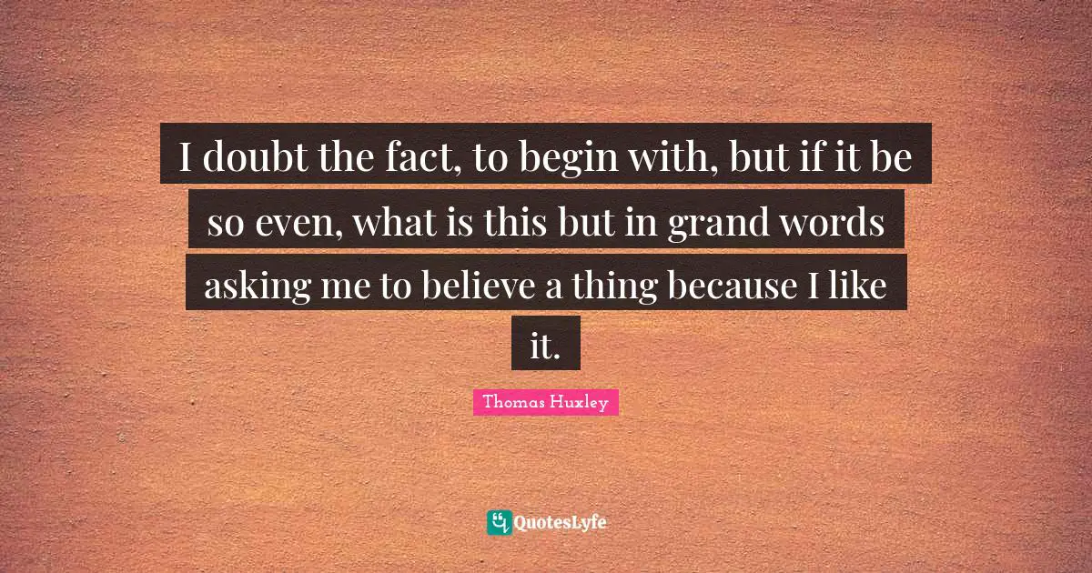 I doubt the fact, to begin with, but if it be so even, what is this but in grand words asking me to believe a thing because I like it.