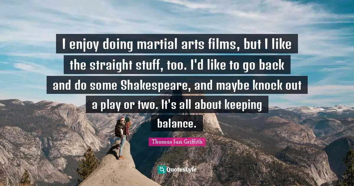I enjoy doing martial arts films, but I like the straight stuff, too. I'd like to go back and do some Shakespeare, and maybe knock out a play or two. It's all about keeping balance.