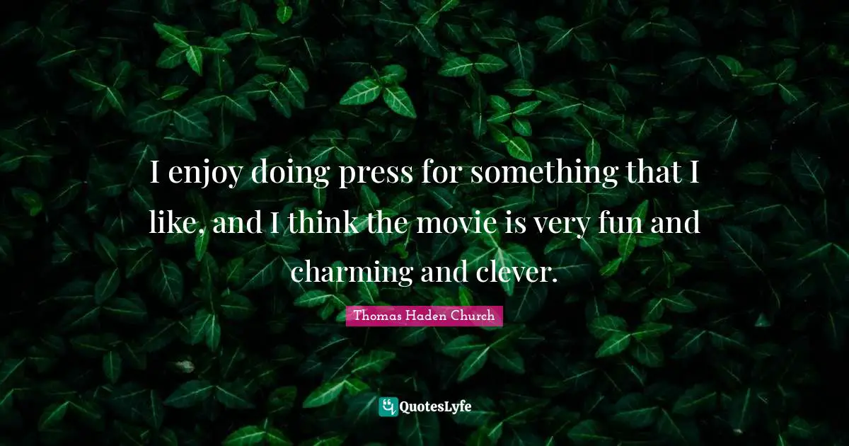 I enjoy doing press for something that I like, and I think the movie is very fun and charming and clever.