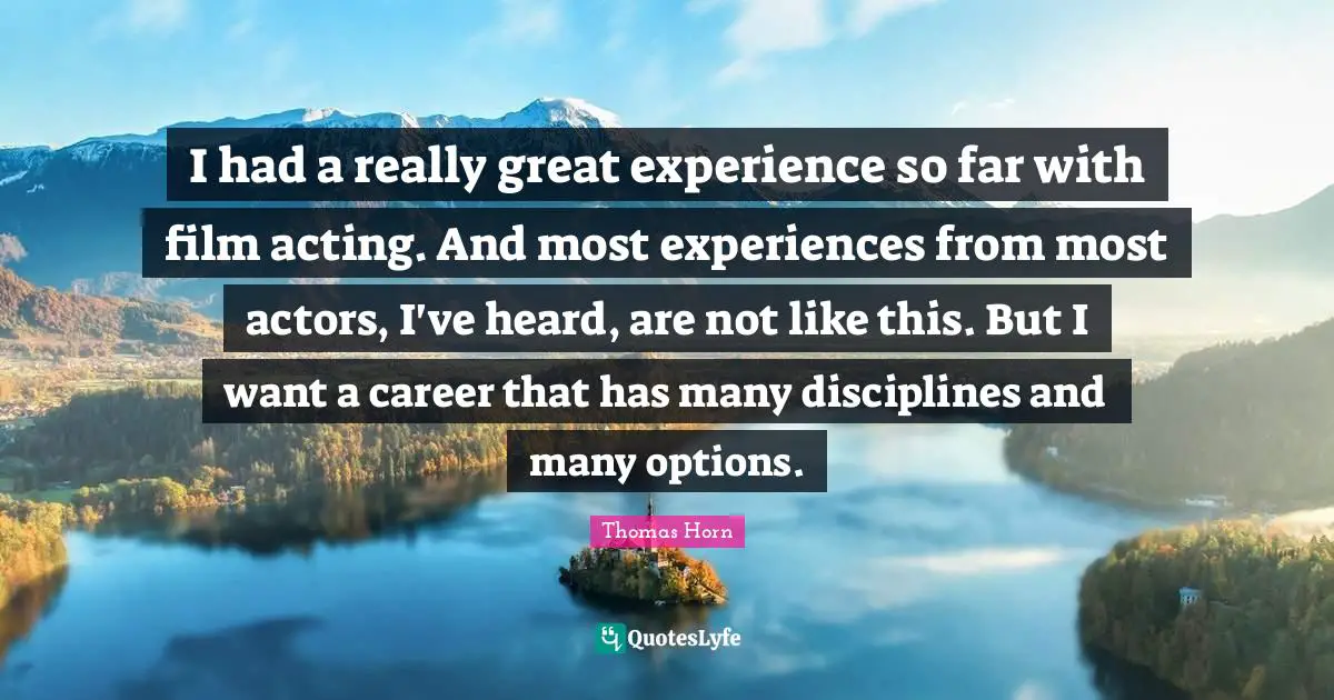 I had a really great experience so far with film acting. And most experiences from most actors, I've heard, are not like this. But I want a career that has many disciplines and many options.