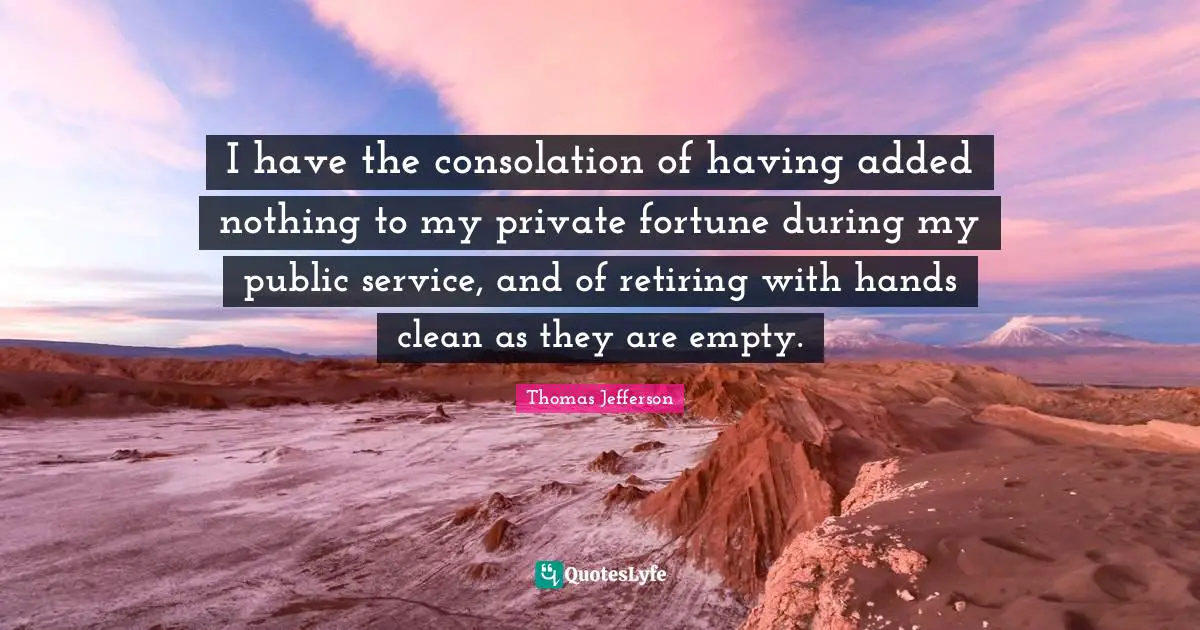 I have the consolation of having added nothing to my private fortune during my public service, and of retiring with hands clean as they are empty.