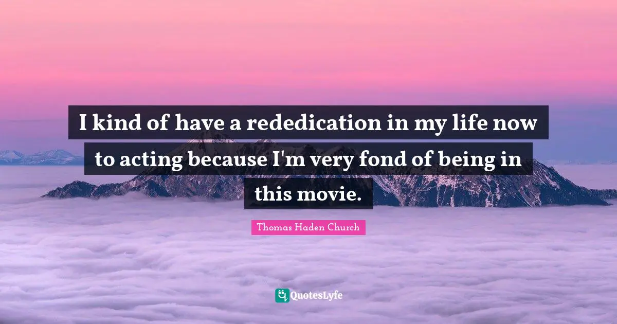 I kind of have a rededication in my life now to acting because I'm very fond of being in this movie.